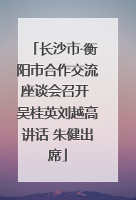 长沙市·衡阳市合作交流座谈会召开 吴桂英刘越高讲话 朱健出席