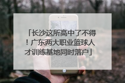 长沙这所高中了不得！广东两大职业篮球人才训练基地同时落户