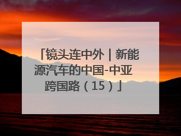 镜头连中外｜新能源汽车的中国-中亚跨国路（15）