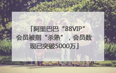 阿里巴巴“88VIP”会员被指“杀熟”，会员数现已突破5000万