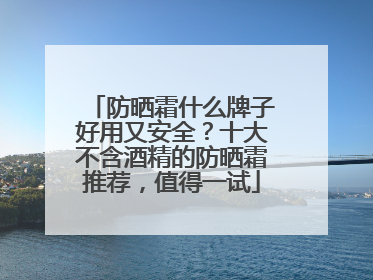 防晒霜什么牌子好用又安全？十大不含酒精的防晒霜推荐，值得一试