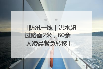 防汛一线｜洪水超过路面2米，60余人凌晨紧急转移