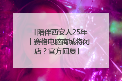 陪伴西安人25年丨赛格电脑商城将闭店？官方回复