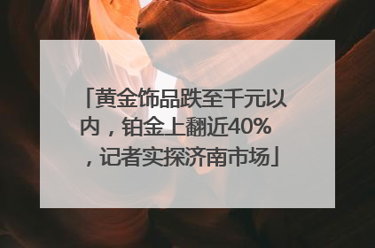 黄金饰品跌至千元以内，铂金上翻近40%，记者实探济南市场