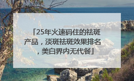 25年火速码住的祛斑产品，淡斑祛斑效果排名，美白界内无代餐