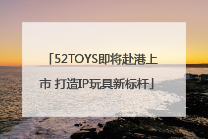 52TOYS即将赴港上市 打造IP玩具新标杆