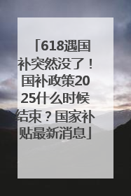618遇国补突然没了！国补政策2025什么时候结束？国家补贴最新消息