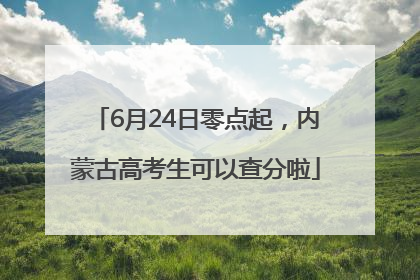 6月24日零点起，内蒙古高考生可以查分啦