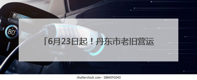 6月23日起！丹东市老旧营运货车报废更新补贴申领开始受理